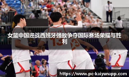 女篮中国迎战西班牙强敌争夺国际赛场荣耀与胜利